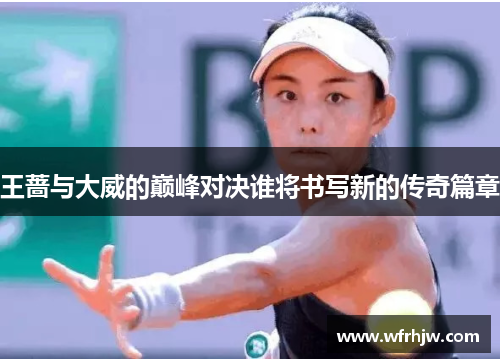王蔷与大威的巅峰对决谁将书写新的传奇篇章